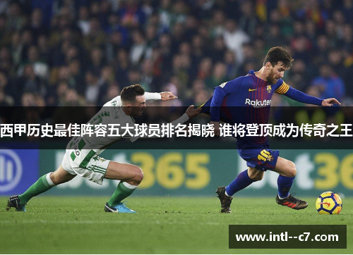 西甲历史最佳阵容五大球员排名揭晓 谁将登顶成为传奇之王 西甲历史最佳阵容五大球员排名揭晓 谁将登顶成为传奇之王