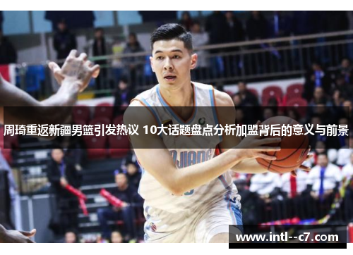 周琦重返新疆男篮引发热议 10大话题盘点分析加盟背后的意义与前景