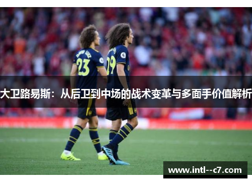 大卫路易斯：从后卫到中场的战术变革与多面手价值解析