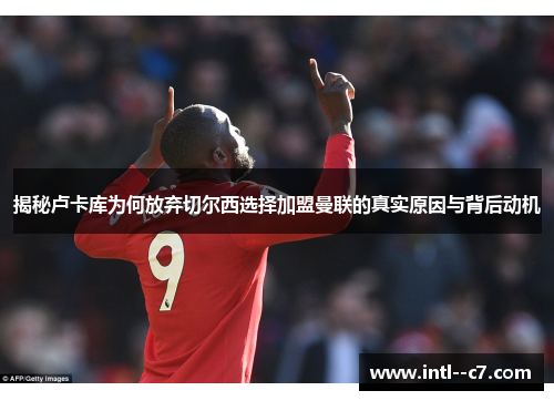 揭秘卢卡库为何放弃切尔西选择加盟曼联的真实原因与背后动机