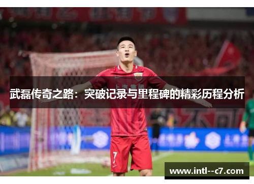 武磊传奇之路：突破记录与里程碑的精彩历程分析