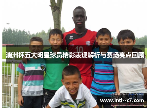 澳洲杯五大明星球员精彩表现解析与赛场亮点回顾 澳洲杯五大明星球员精彩表现解析与赛场亮点回顾