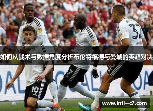 如何从战术与数据角度分析布伦特福德与曼城的英超对决 如何从战术与数据角度分析布伦特福德与曼城的英超对决