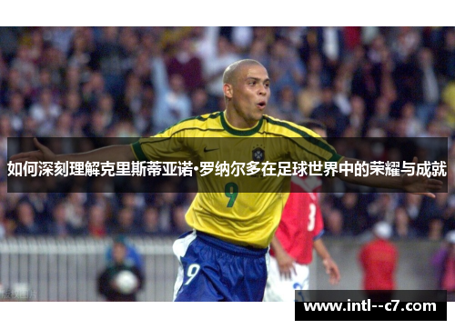 如何深刻理解克里斯蒂亚诺·罗纳尔多在足球世界中的荣耀与成就