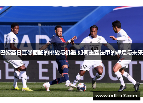 巴黎圣日耳曼面临的挑战与机遇 如何重塑法甲的辉煌与未来