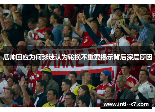 瓜帅回应为何球迷认为轮换不重要揭示背后深层原因