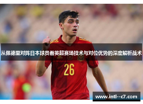 从佩德里对阵日本球员看英超赛场技术与对位优势的深度解析战术 从佩德里对阵日本球员看英超赛场技术与对位优势的深度解析战术