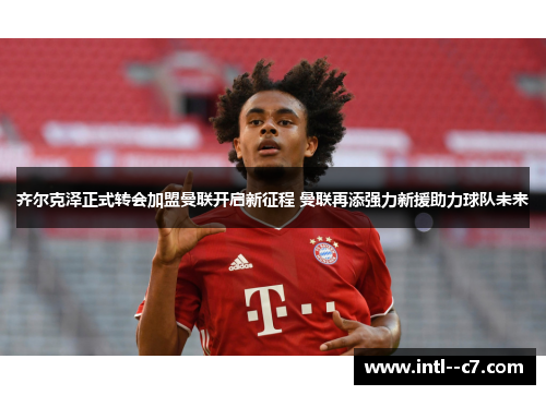 齐尔克泽正式转会加盟曼联开启新征程 曼联再添强力新援助力球队未来
