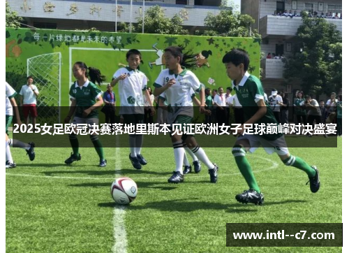 2025女足欧冠决赛落地里斯本见证欧洲女子足球巅峰对决盛宴