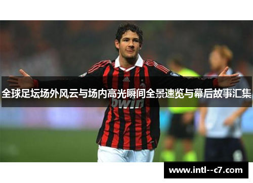 全球足坛场外风云与场内高光瞬间全景速览与幕后故事汇集