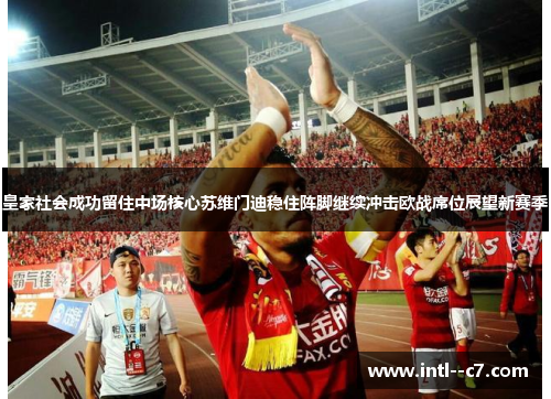 皇家社会成功留住中场核心苏维门迪稳住阵脚继续冲击欧战席位展望新赛季