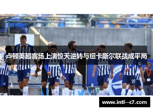 卢顿英超客场上演惊天逆转与纽卡斯尔联战成平局 卢顿英超客场上演惊天逆转与纽卡斯尔联战成平局