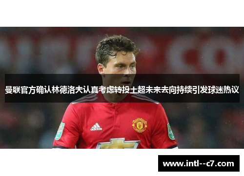 曼联官方确认林德洛夫认真考虑转投土超未来去向持续引发球迷热议